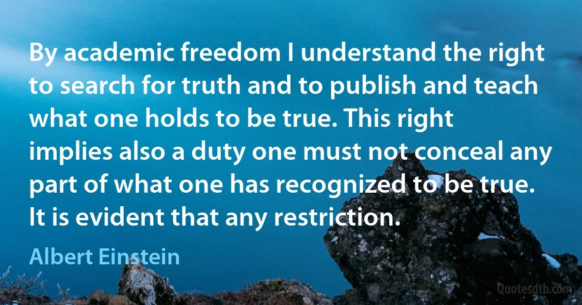 By academic freedom I understand the right to search for truth and to publish and teach what one holds to be true. This right implies also a duty one must not conceal any part of what one has recognized to be true. It is evident that any restriction. (Albert Einstein)