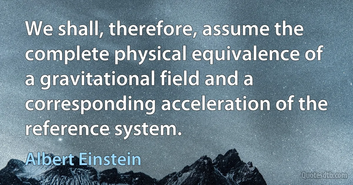 We shall, therefore, assume the complete physical equivalence of a gravitational field and a corresponding acceleration of the reference system. (Albert Einstein)