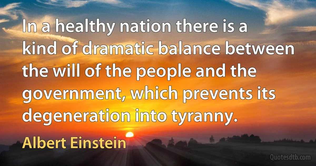 In a healthy nation there is a kind of dramatic balance between the will of the people and the government, which prevents its degeneration into tyranny. (Albert Einstein)