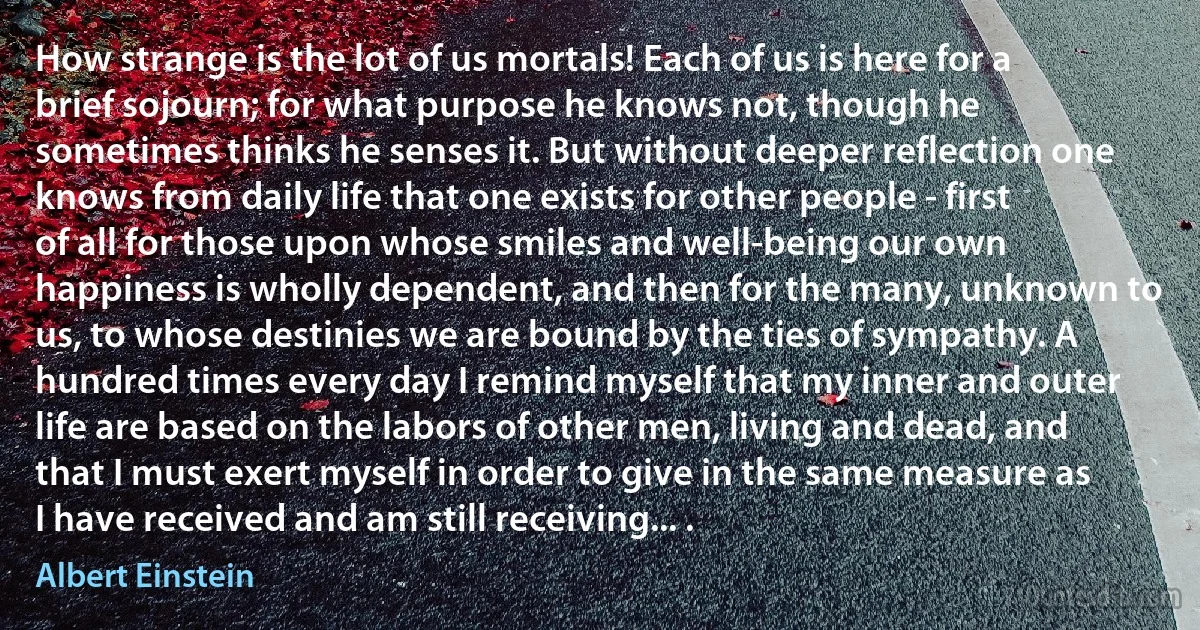 How strange is the lot of us mortals! Each of us is here for a brief sojourn; for what purpose he knows not, though he sometimes thinks he senses it. But without deeper reflection one knows from daily life that one exists for other people - first of all for those upon whose smiles and well-being our own happiness is wholly dependent, and then for the many, unknown to us, to whose destinies we are bound by the ties of sympathy. A hundred times every day I remind myself that my inner and outer life are based on the labors of other men, living and dead, and that I must exert myself in order to give in the same measure as I have received and am still receiving... . (Albert Einstein)