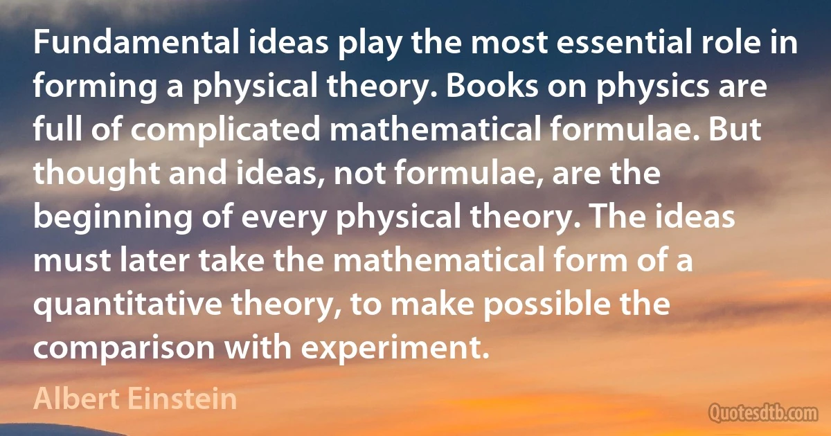 Fundamental ideas play the most essential role in forming a physical theory. Books on physics are full of complicated mathematical formulae. But thought and ideas, not formulae, are the beginning of every physical theory. The ideas must later take the mathematical form of a quantitative theory, to make possible the comparison with experiment. (Albert Einstein)