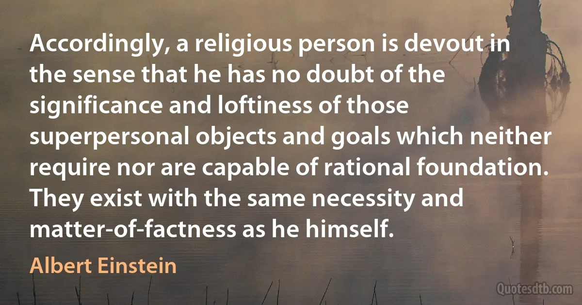 Accordingly, a religious person is devout in the sense that he has no doubt of the significance and loftiness of those superpersonal objects and goals which neither require nor are capable of rational foundation. They exist with the same necessity and matter-of-factness as he himself. (Albert Einstein)