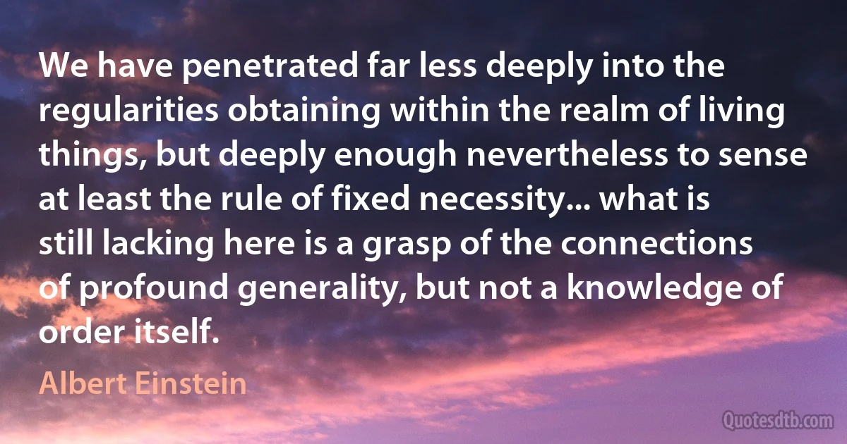 We have penetrated far less deeply into the regularities obtaining within the realm of living things, but deeply enough nevertheless to sense at least the rule of fixed necessity... what is still lacking here is a grasp of the connections of profound generality, but not a knowledge of order itself. (Albert Einstein)