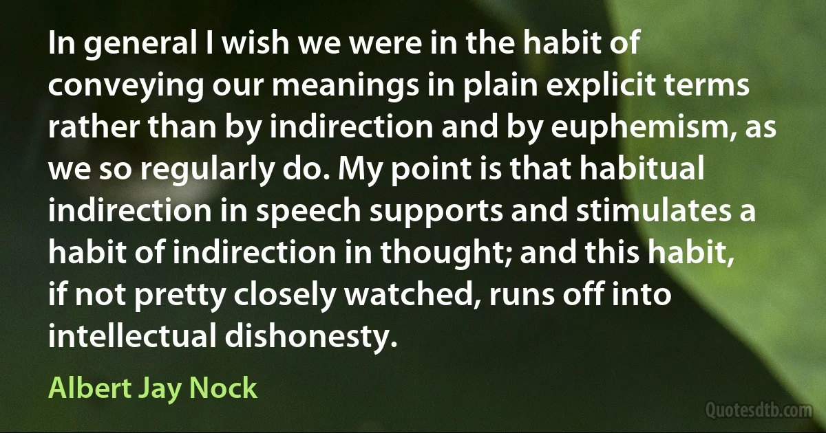 In general I wish we were in the habit of conveying our meanings in plain explicit terms rather than by indirection and by euphemism, as we so regularly do. My point is that habitual indirection in speech supports and stimulates a habit of indirection in thought; and this habit, if not pretty closely watched, runs off into intellectual dishonesty. (Albert Jay Nock)