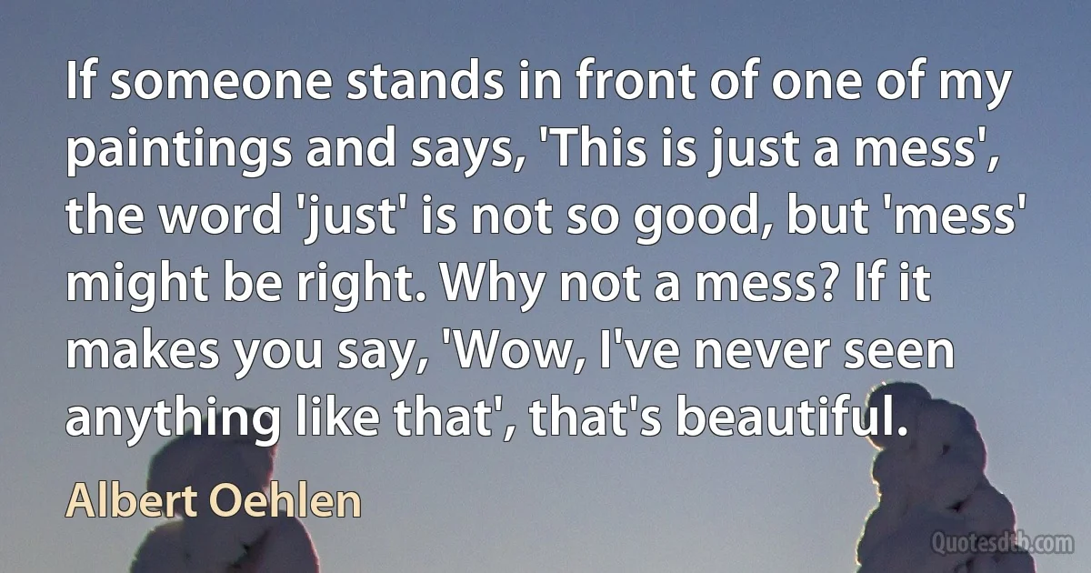 If someone stands in front of one of my paintings and says, 'This is just a mess', the word 'just' is not so good, but 'mess' might be right. Why not a mess? If it makes you say, 'Wow, I've never seen anything like that', that's beautiful. (Albert Oehlen)