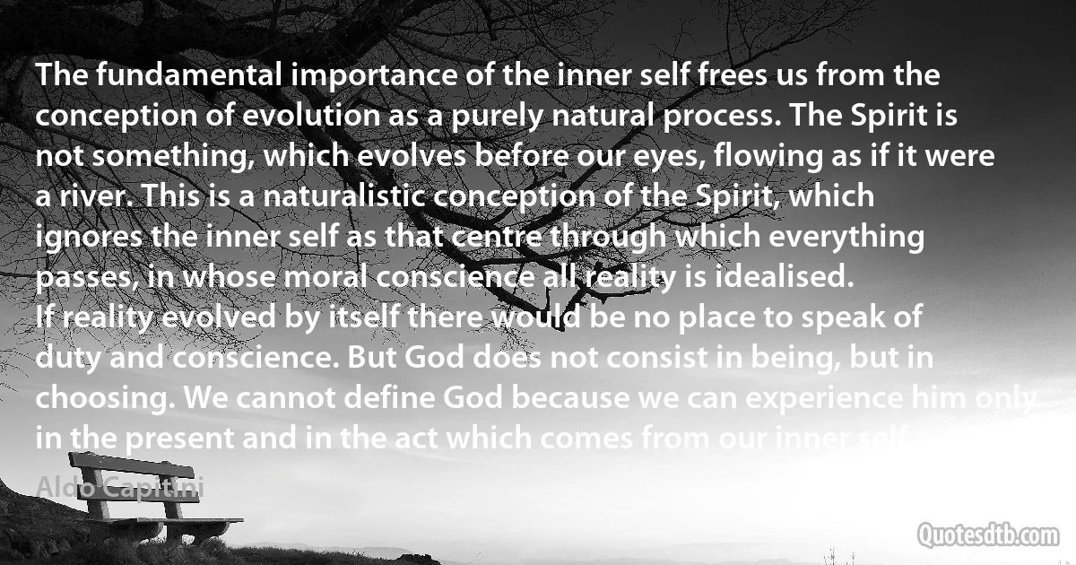 The fundamental importance of the inner self frees us from the conception of evolution as a purely natural process. The Spirit is not something, which evolves before our eyes, flowing as if it were a river. This is a naturalistic conception of the Spirit, which ignores the inner self as that centre through which everything passes, in whose moral conscience all reality is idealised.
If reality evolved by itself there would be no place to speak of duty and conscience. But God does not consist in being, but in choosing. We cannot define God because we can experience him only in the present and in the act which comes from our inner self. (Aldo Capitini)