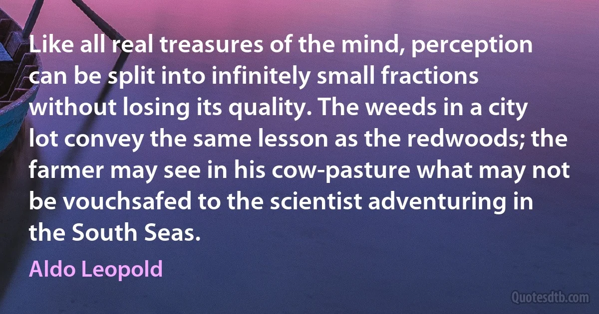 Like all real treasures of the mind, perception can be split into infinitely small fractions without losing its quality. The weeds in a city lot convey the same lesson as the redwoods; the farmer may see in his cow-pasture what may not be vouchsafed to the scientist adventuring in the South Seas. (Aldo Leopold)