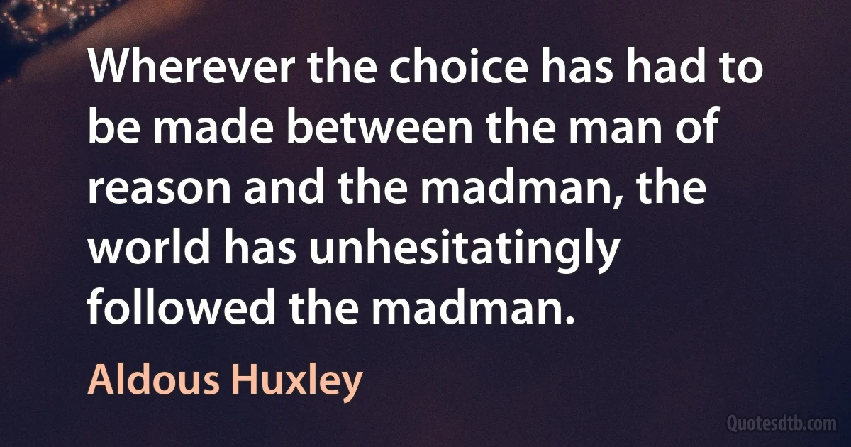 Wherever the choice has had to be made between the man of reason and the madman, the world has unhesitatingly followed the madman. (Aldous Huxley)