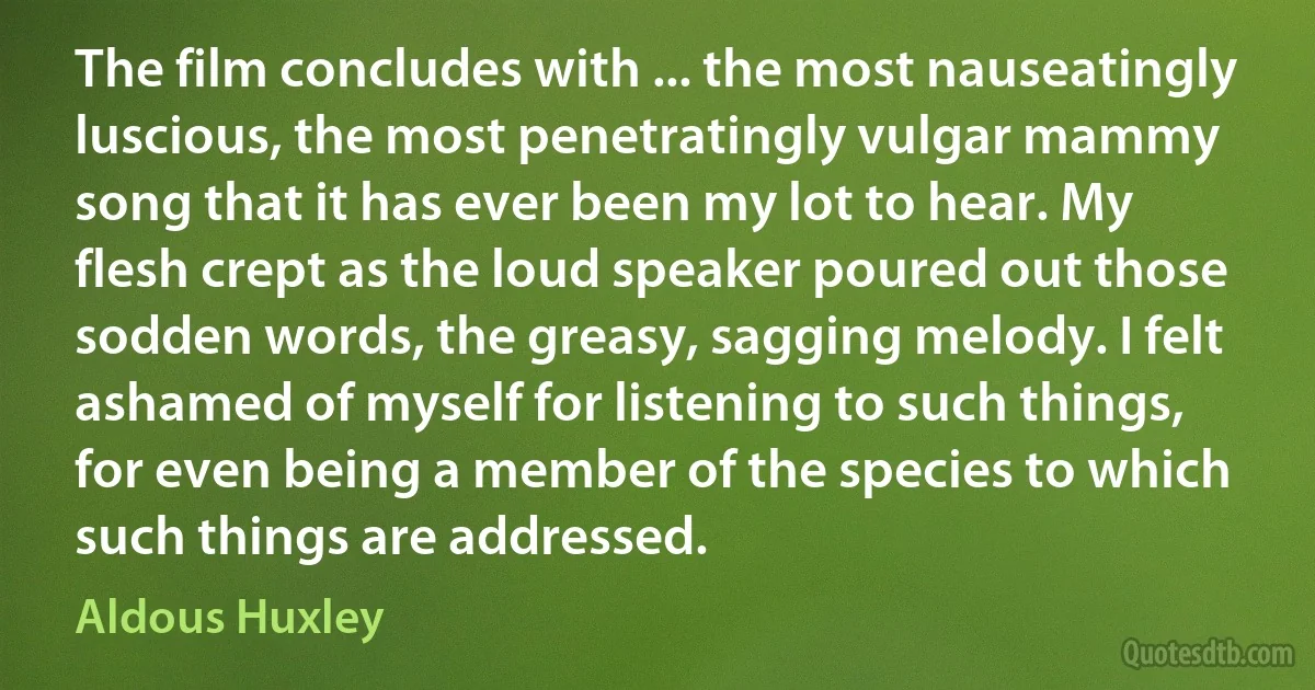 The film concludes with ... the most nauseatingly luscious, the most penetratingly vulgar mammy song that it has ever been my lot to hear. My flesh crept as the loud speaker poured out those sodden words, the greasy, sagging melody. I felt ashamed of myself for listening to such things, for even being a member of the species to which such things are addressed. (Aldous Huxley)