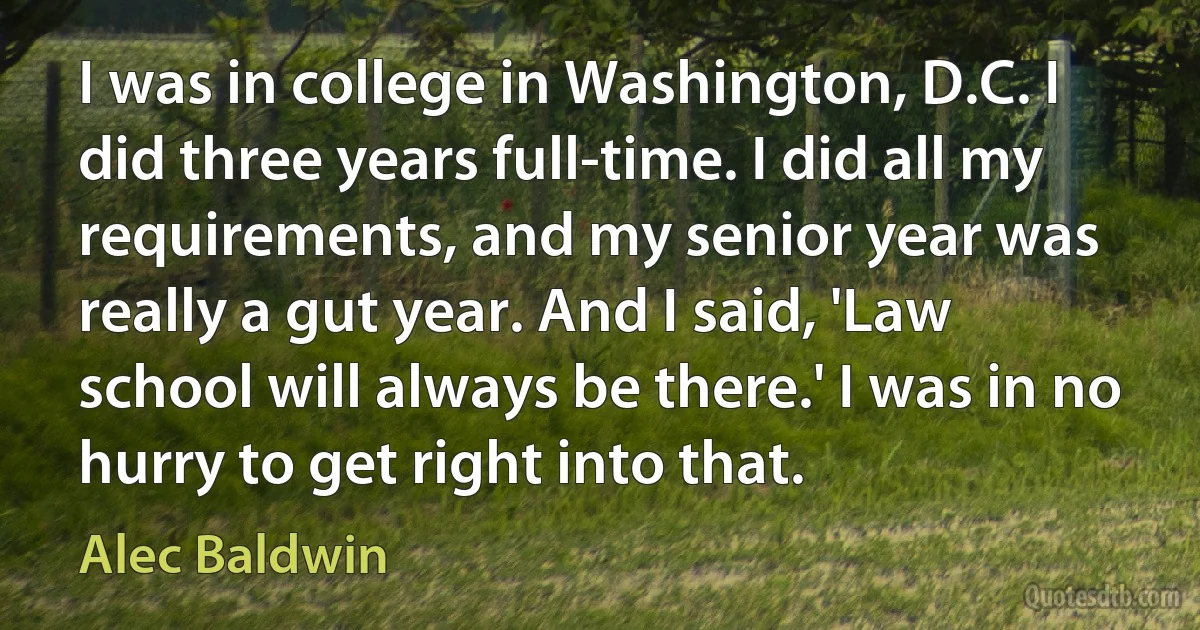 I was in college in Washington, D.C. I did three years full-time. I did all my requirements, and my senior year was really a gut year. And I said, 'Law school will always be there.' I was in no hurry to get right into that. (Alec Baldwin)