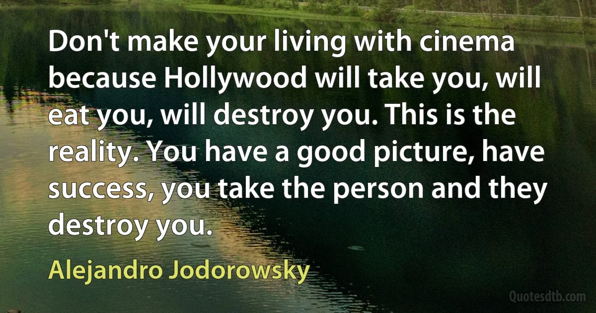 Don't make your living with cinema because Hollywood will take you, will eat you, will destroy you. This is the reality. You have a good picture, have success, you take the person and they destroy you. (Alejandro Jodorowsky)