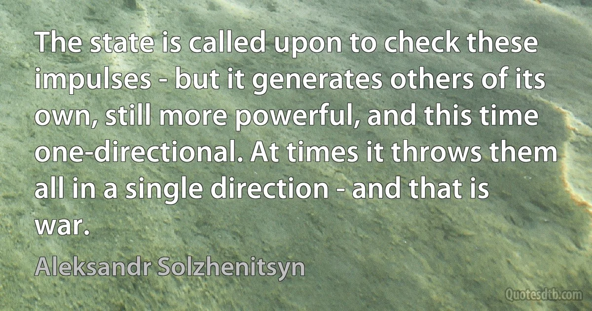 The state is called upon to check these impulses - but it generates others of its own, still more powerful, and this time one-directional. At times it throws them all in a single direction - and that is war. (Aleksandr Solzhenitsyn)