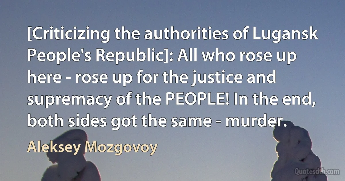 [Criticizing the authorities of Lugansk People's Republic]: All who rose up here - rose up for the justice and supremacy of the PEOPLE! In the end, both sides got the same - murder. (Aleksey Mozgovoy)