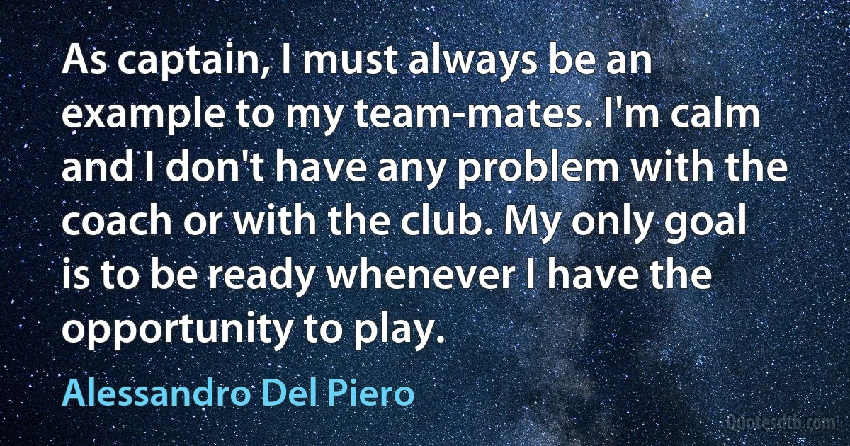 As captain, I must always be an example to my team-mates. I'm calm and I don't have any problem with the coach or with the club. My only goal is to be ready whenever I have the opportunity to play. (Alessandro Del Piero)