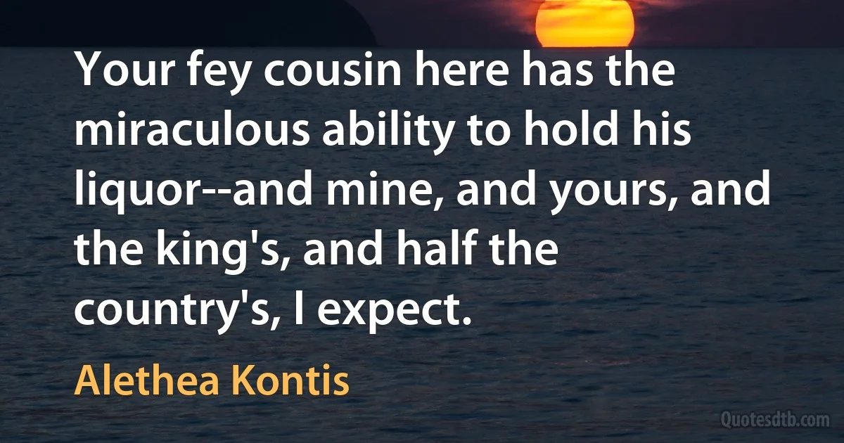 Your fey cousin here has the miraculous ability to hold his liquor--and mine, and yours, and the king's, and half the country's, I expect. (Alethea Kontis)