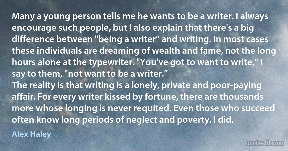 Many a young person tells me he wants to be a writer. I always encourage such people, but I also explain that there's a big difference between "being a writer” and writing. In most cases these individuals are dreaming of wealth and fame, not the long hours alone at the typewriter. "You've got to want to write,” I say to them, "not want to be a writer.”
The reality is that writing is a lonely, private and poor-paying affair. For every writer kissed by fortune, there are thousands more whose longing is never requited. Even those who succeed often know long periods of neglect and poverty. I did. (Alex Haley)