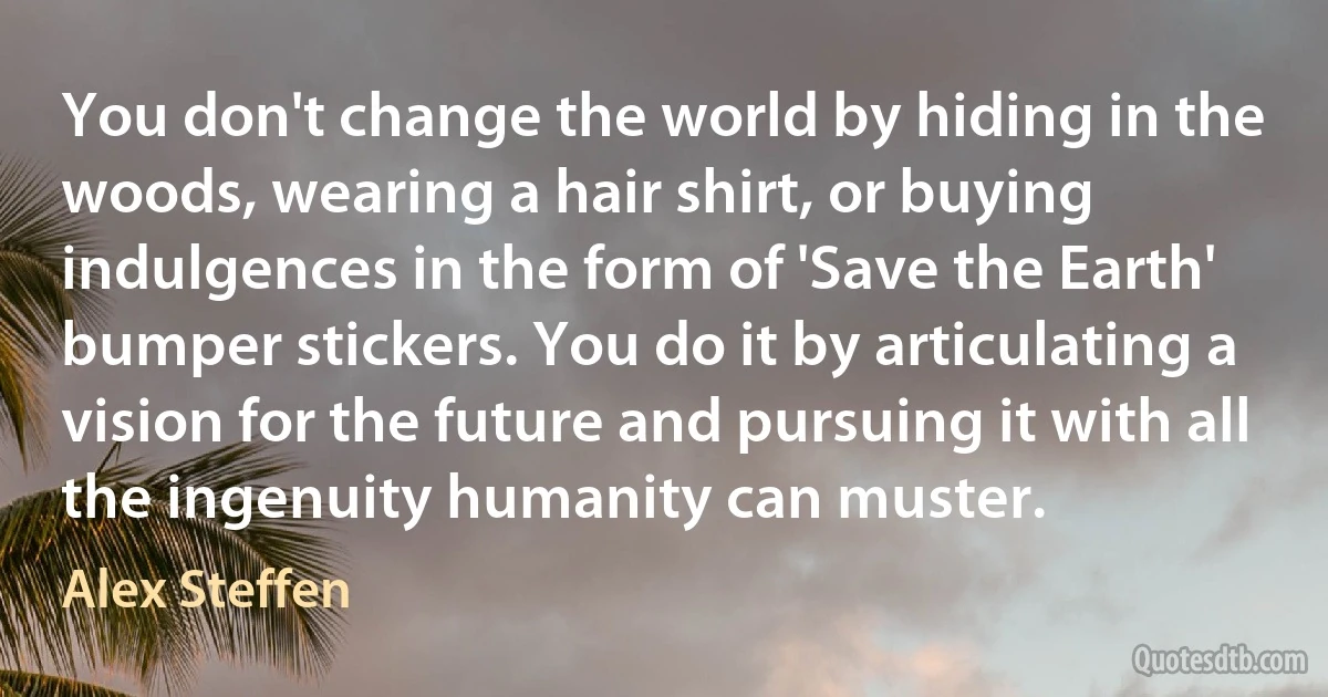 You don't change the world by hiding in the woods, wearing a hair shirt, or buying indulgences in the form of 'Save the Earth' bumper stickers. You do it by articulating a vision for the future and pursuing it with all the ingenuity humanity can muster. (Alex Steffen)