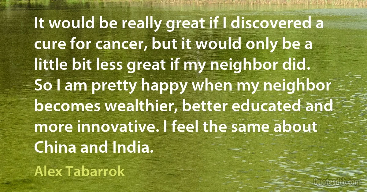 It would be really great if I discovered a cure for cancer, but it would only be a little bit less great if my neighbor did. So I am pretty happy when my neighbor becomes wealthier, better educated and more innovative. I feel the same about China and India. (Alex Tabarrok)