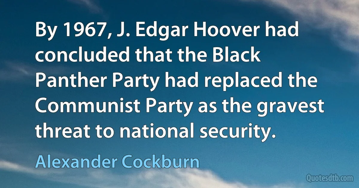 By 1967, J. Edgar Hoover had concluded that the Black Panther Party had replaced the Communist Party as the gravest threat to national security. (Alexander Cockburn)