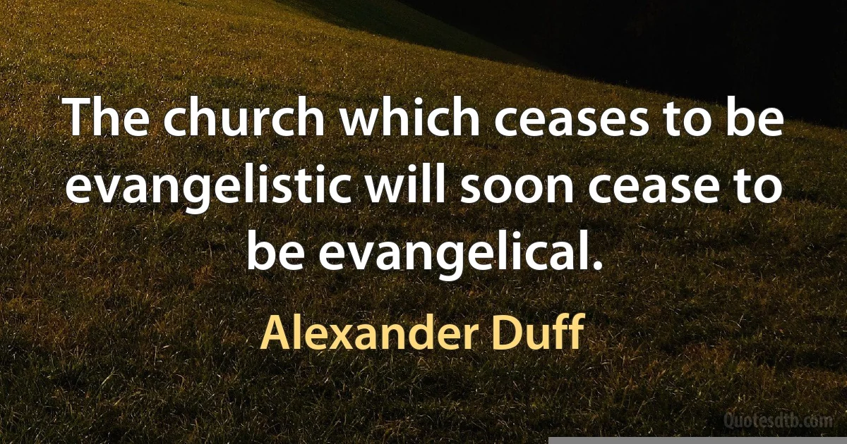 The church which ceases to be evangelistic will soon cease to be evangelical. (Alexander Duff)