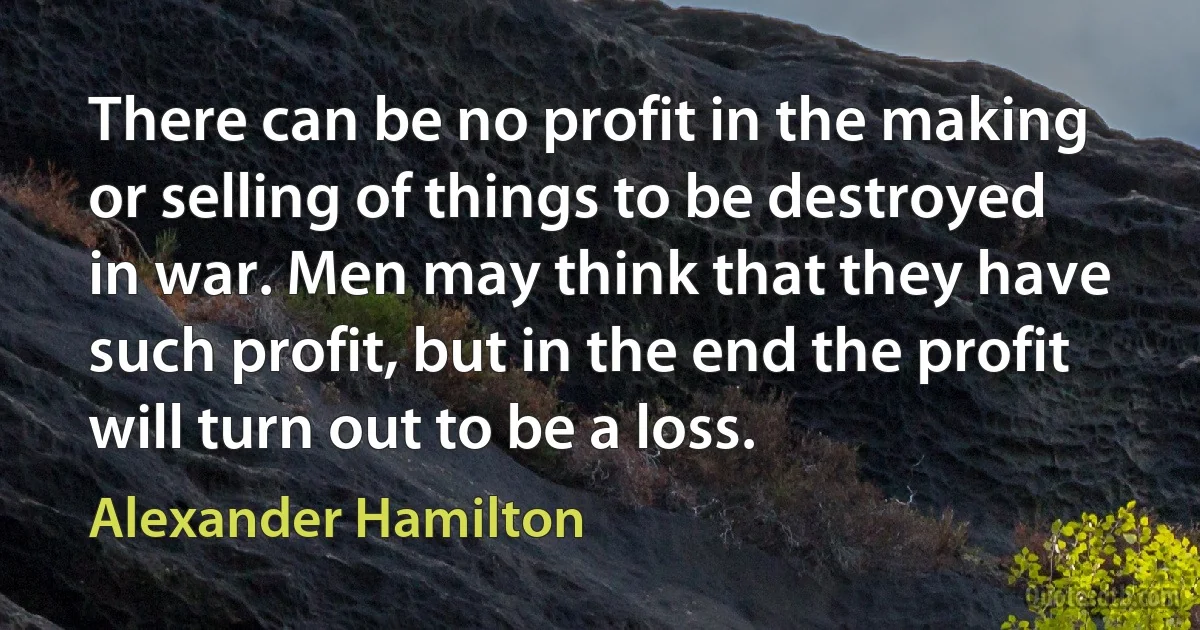 There can be no profit in the making or selling of things to be destroyed in war. Men may think that they have such profit, but in the end the profit will turn out to be a loss. (Alexander Hamilton)