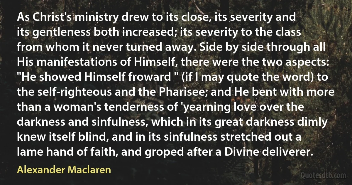 As Christ's ministry drew to its close, its severity and its gentleness both increased; its severity to the class from whom it never turned away. Side by side through all His manifestations of Himself, there were the two aspects: "He showed Himself froward " (if I may quote the word) to the self-righteous and the Pharisee; and He bent with more than a woman's tenderness of 'yearning love over the darkness and sinfulness, which in its great darkness dimly knew itself blind, and in its sinfulness stretched out a lame hand of faith, and groped after a Divine deliverer. (Alexander Maclaren)