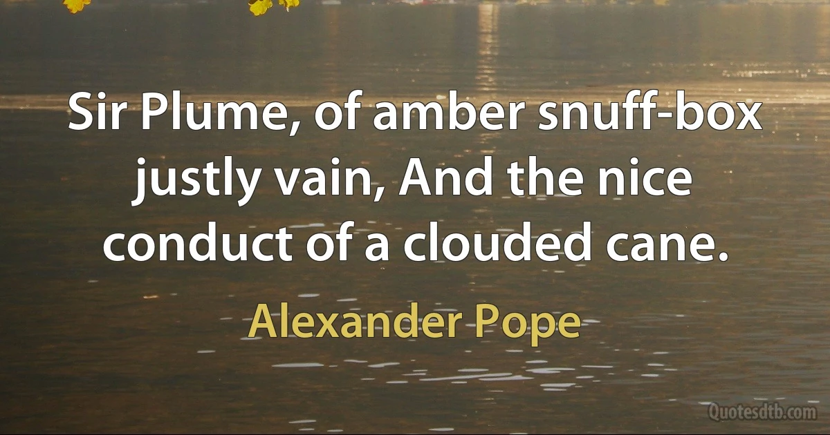 Sir Plume, of amber snuff-box justly vain, And the nice conduct of a clouded cane. (Alexander Pope)