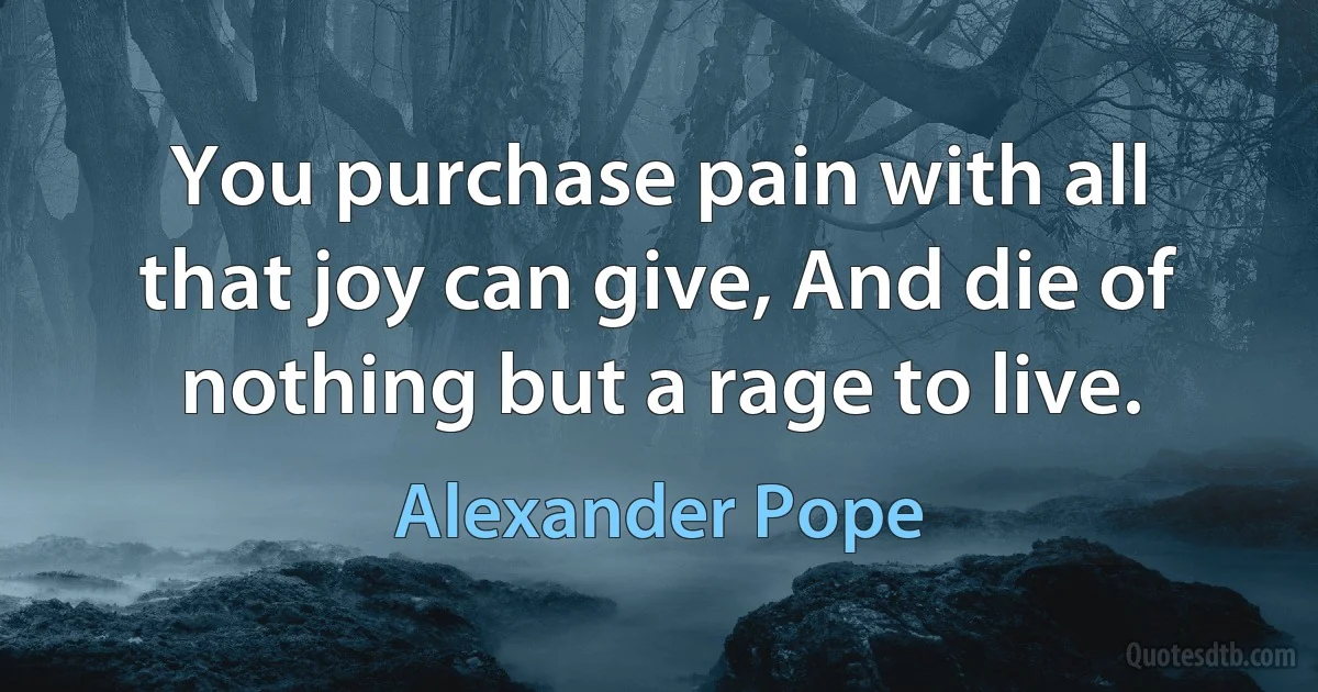 You purchase pain with all that joy can give, And die of nothing but a rage to live. (Alexander Pope)