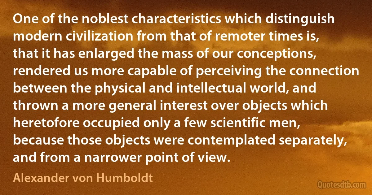 One of the noblest characteristics which distinguish modern civilization from that of remoter times is, that it has enlarged the mass of our conceptions, rendered us more capable of perceiving the connection between the physical and intellectual world, and thrown a more general interest over objects which heretofore occupied only a few scientific men, because those objects were contemplated separately, and from a narrower point of view. (Alexander von Humboldt)