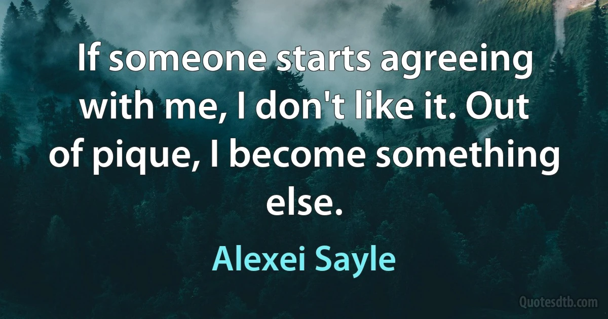 If someone starts agreeing with me, I don't like it. Out of pique, I become something else. (Alexei Sayle)