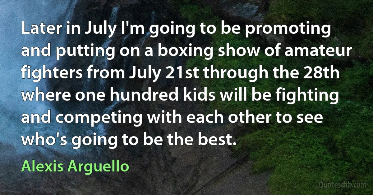 Later in July I'm going to be promoting and putting on a boxing show of amateur fighters from July 21st through the 28th where one hundred kids will be fighting and competing with each other to see who's going to be the best. (Alexis Arguello)