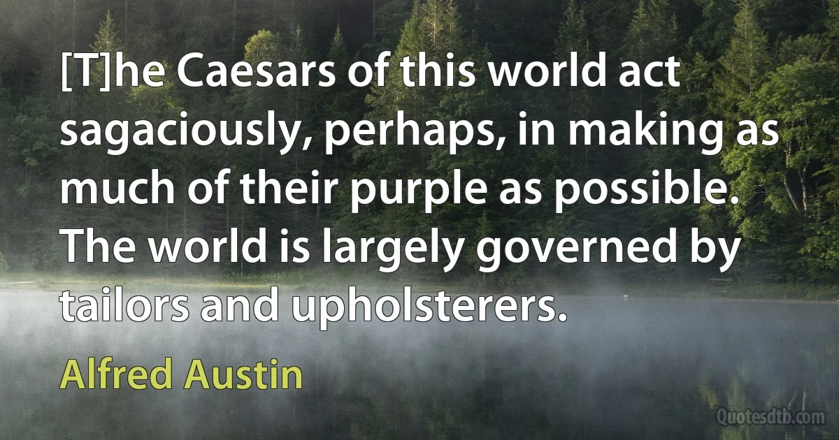 [T]he Caesars of this world act sagaciously, perhaps, in making as much of their purple as possible. The world is largely governed by tailors and upholsterers. (Alfred Austin)