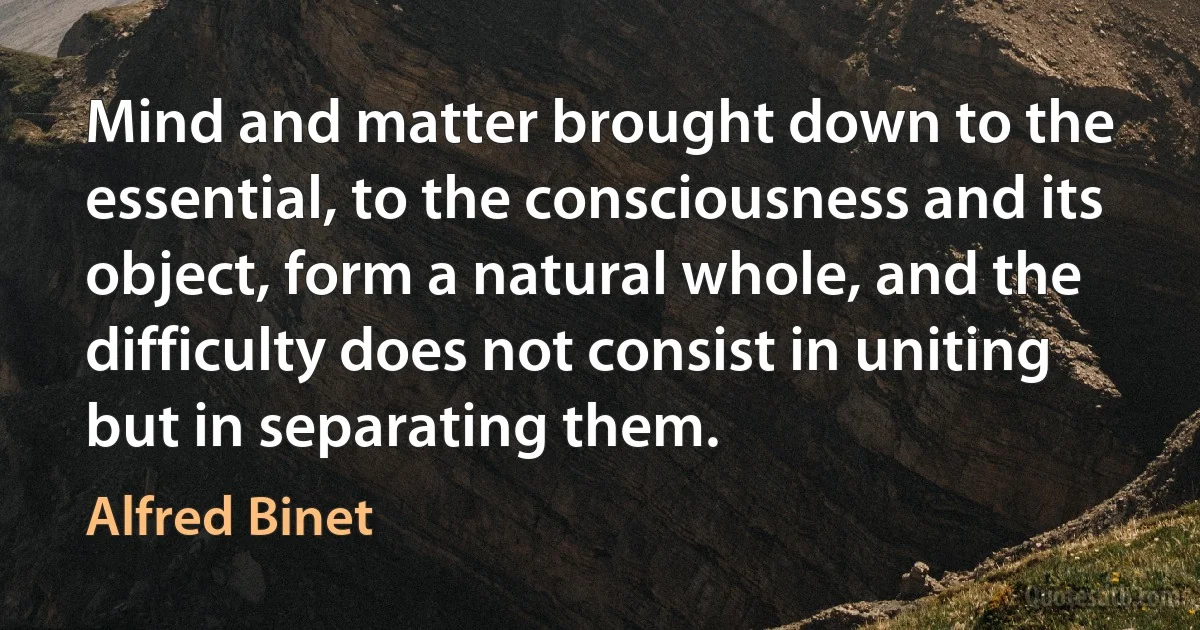 Mind and matter brought down to the essential, to the consciousness and its object, form a natural whole, and the difficulty does not consist in uniting but in separating them. (Alfred Binet)