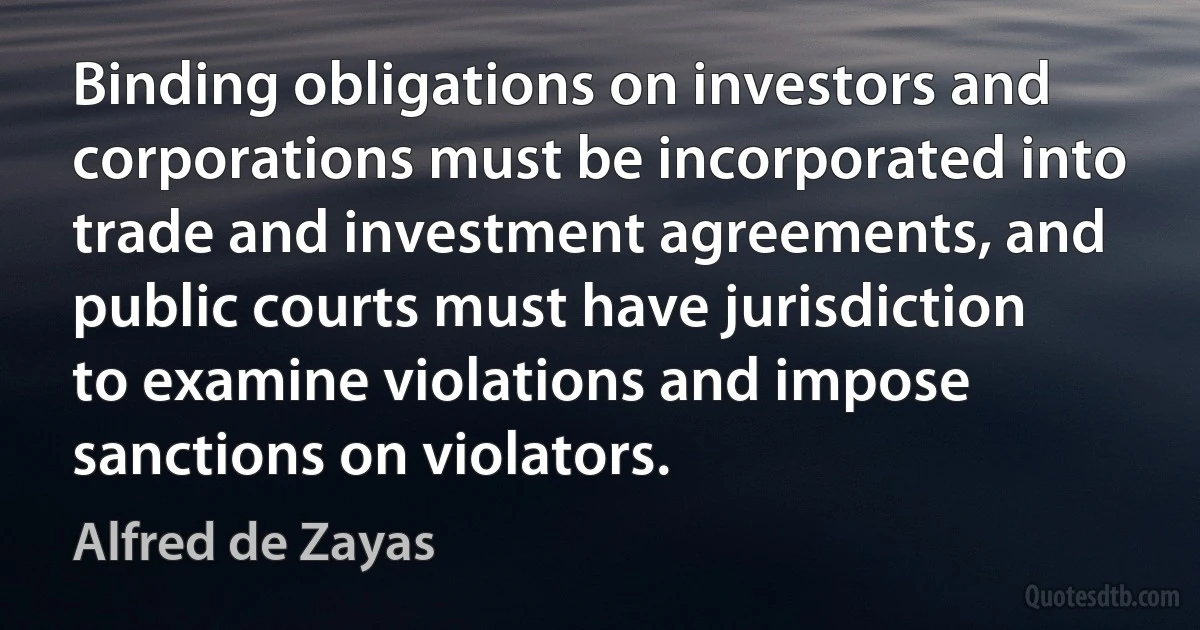 Binding obligations on investors and corporations must be incorporated into trade and investment agreements, and public courts must have jurisdiction to examine violations and impose sanctions on violators. (Alfred de Zayas)