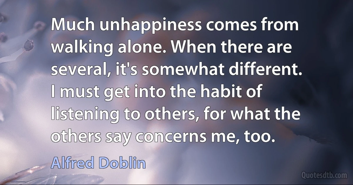 Much unhappiness comes from walking alone. When there are several, it's somewhat different. I must get into the habit of listening to others, for what the others say concerns me, too. (Alfred Doblin)