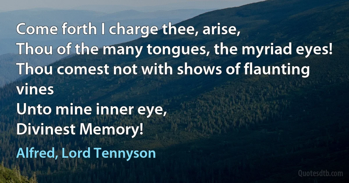 Come forth I charge thee, arise,
Thou of the many tongues, the myriad eyes!
Thou comest not with shows of flaunting vines
Unto mine inner eye,
Divinest Memory! (Alfred, Lord Tennyson)