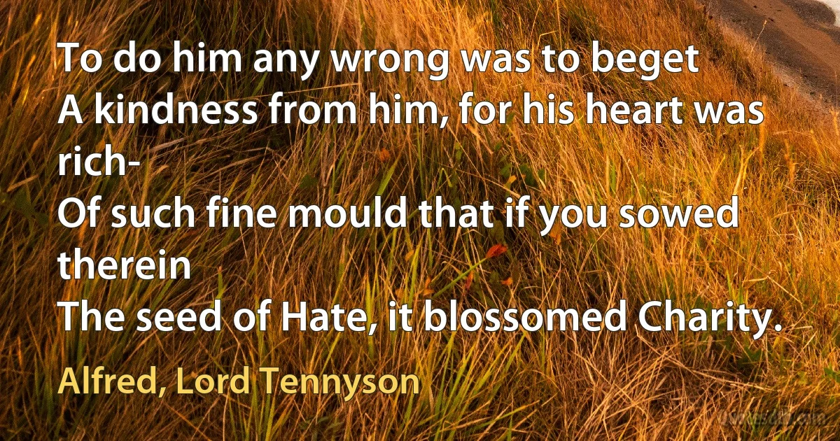 To do him any wrong was to beget
A kindness from him, for his heart was rich-
Of such fine mould that if you sowed therein
The seed of Hate, it blossomed Charity. (Alfred, Lord Tennyson)