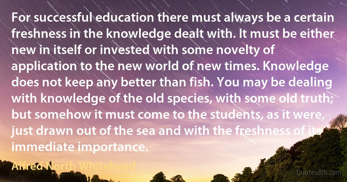 For successful education there must always be a certain freshness in the knowledge dealt with. It must be either new in itself or invested with some novelty of application to the new world of new times. Knowledge does not keep any better than fish. You may be dealing with knowledge of the old species, with some old truth; but somehow it must come to the students, as it were, just drawn out of the sea and with the freshness of its immediate importance. (Alfred North Whitehead)