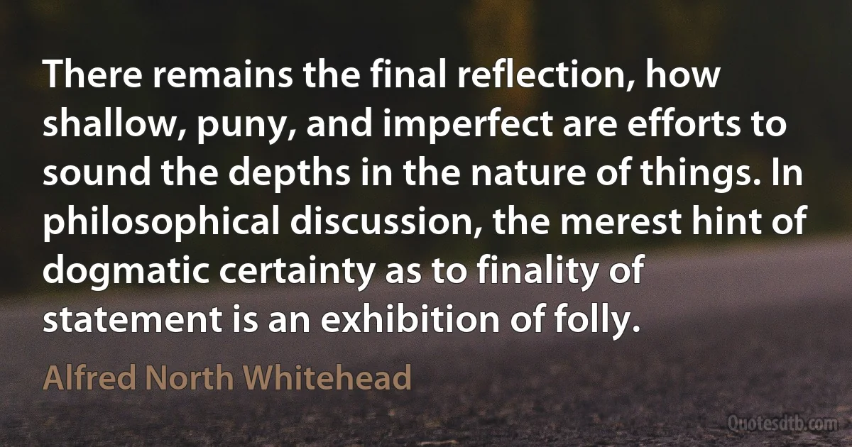 There remains the final reflection, how shallow, puny, and imperfect are efforts to sound the depths in the nature of things. In philosophical discussion, the merest hint of dogmatic certainty as to finality of statement is an exhibition of folly. (Alfred North Whitehead)