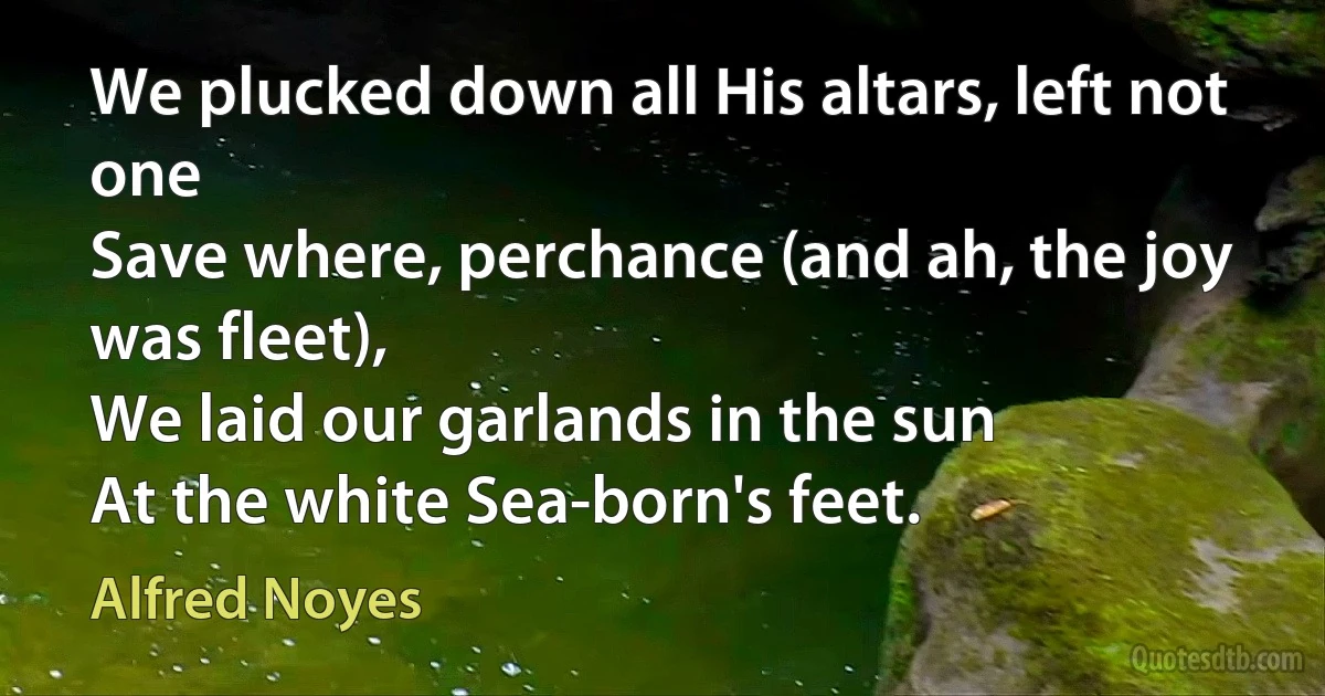 We plucked down all His altars, left not one
Save where, perchance (and ah, the joy was fleet),
We laid our garlands in the sun
At the white Sea-born's feet. (Alfred Noyes)