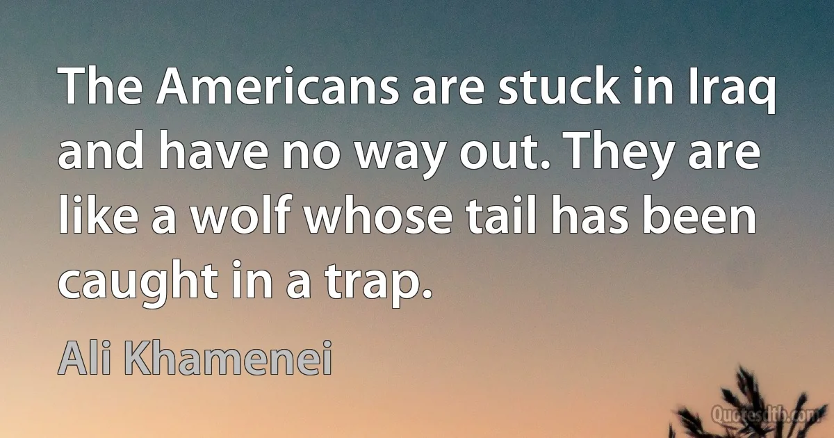 The Americans are stuck in Iraq and have no way out. They are like a wolf whose tail has been caught in a trap. (Ali Khamenei)