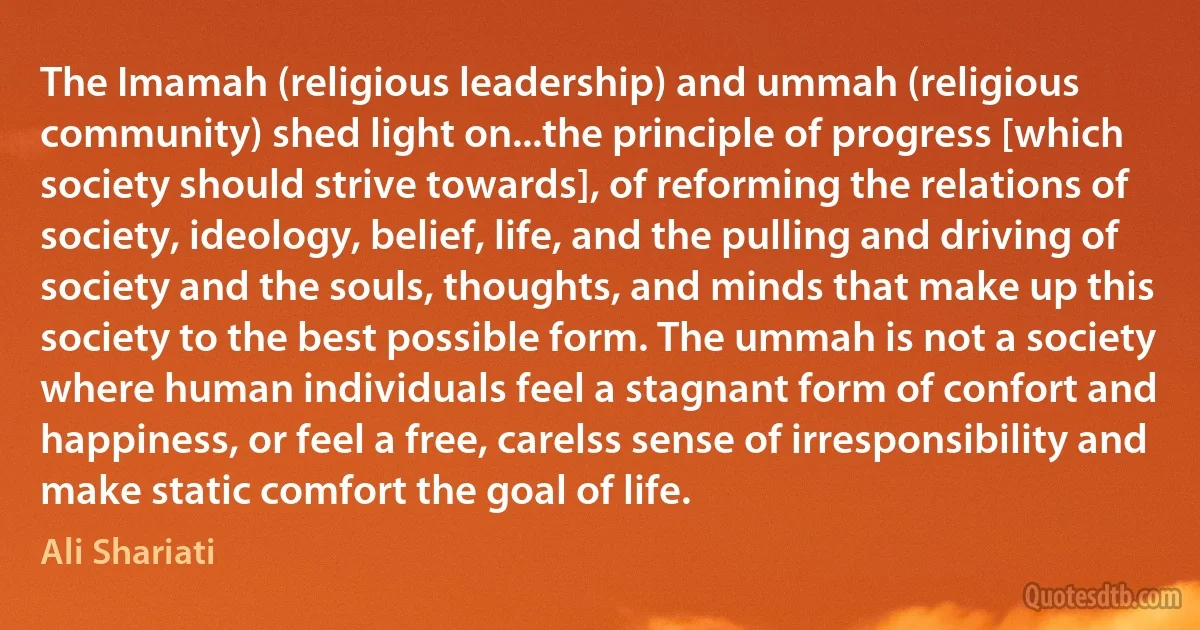 The Imamah (religious leadership) and ummah (religious community) shed light on...the principle of progress [which society should strive towards], of reforming the relations of society, ideology, belief, life, and the pulling and driving of society and the souls, thoughts, and minds that make up this society to the best possible form. The ummah is not a society where human individuals feel a stagnant form of confort and happiness, or feel a free, carelss sense of irresponsibility and make static comfort the goal of life. (Ali Shariati)