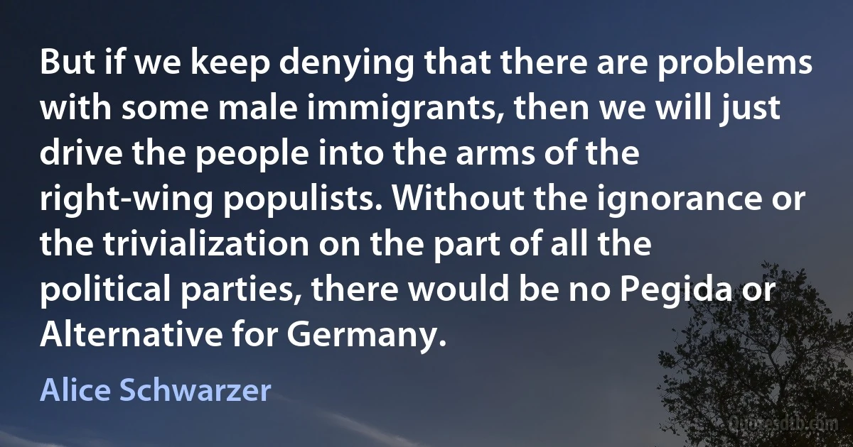 But if we keep denying that there are problems with some male immigrants, then we will just drive the people into the arms of the right-wing populists. Without the ignorance or the trivialization on the part of all the political parties, there would be no Pegida or Alternative for Germany. (Alice Schwarzer)