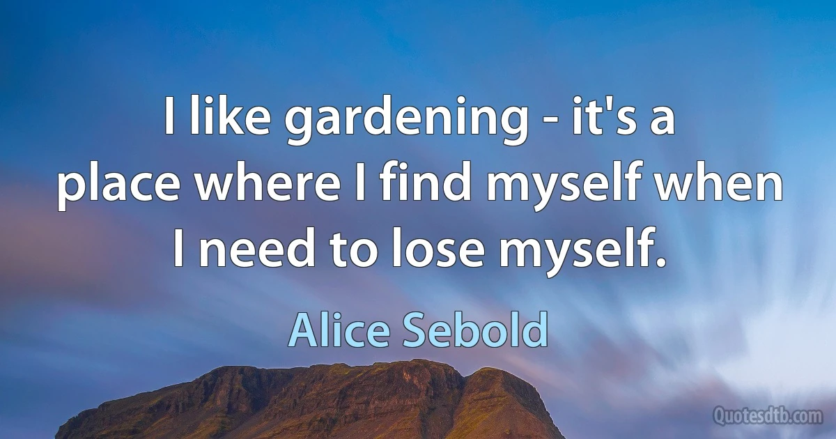 I like gardening - it's a place where I find myself when I need to lose myself. (Alice Sebold)