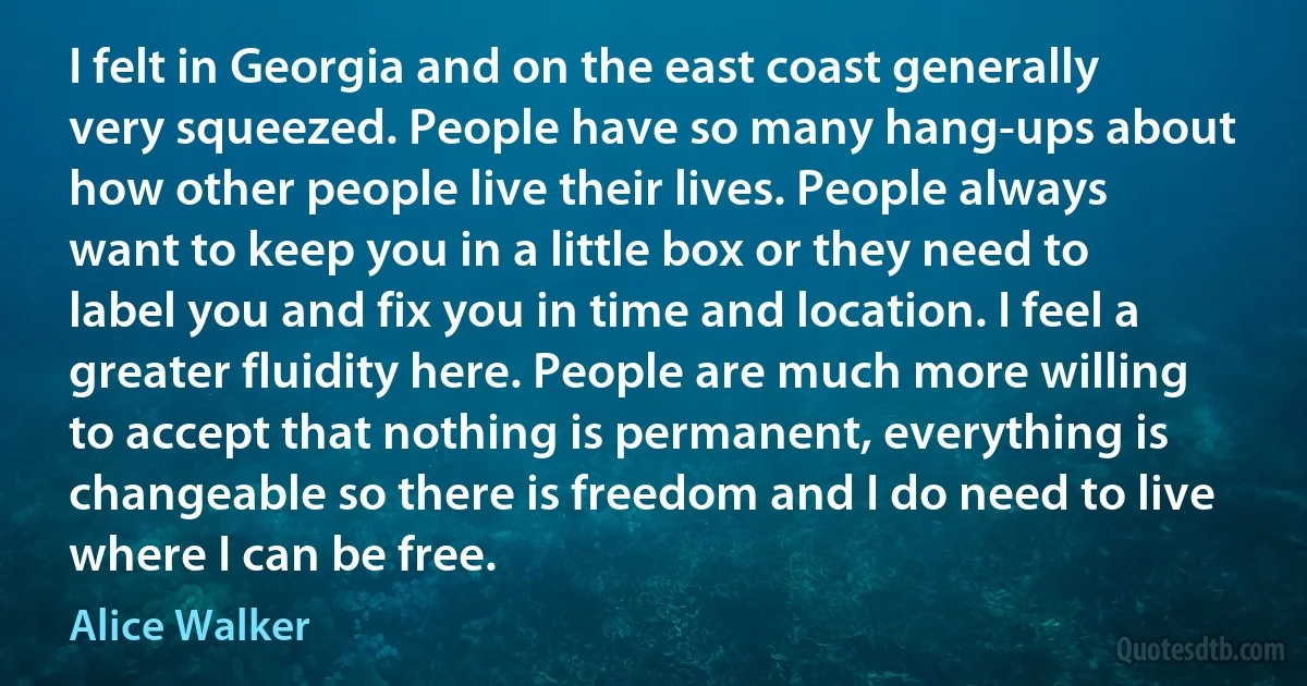 I felt in Georgia and on the east coast generally very squeezed. People have so many hang-ups about how other people live their lives. People always want to keep you in a little box or they need to label you and fix you in time and location. I feel a greater fluidity here. People are much more willing to accept that nothing is permanent, everything is changeable so there is freedom and I do need to live where I can be free. (Alice Walker)