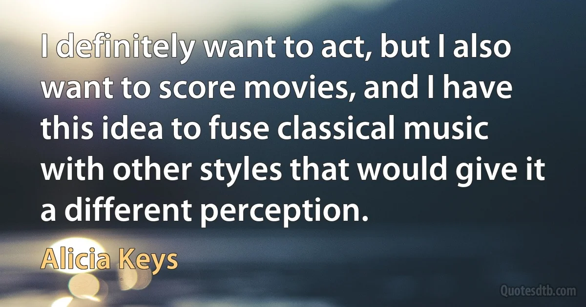 I definitely want to act, but I also want to score movies, and I have this idea to fuse classical music with other styles that would give it a different perception. (Alicia Keys)