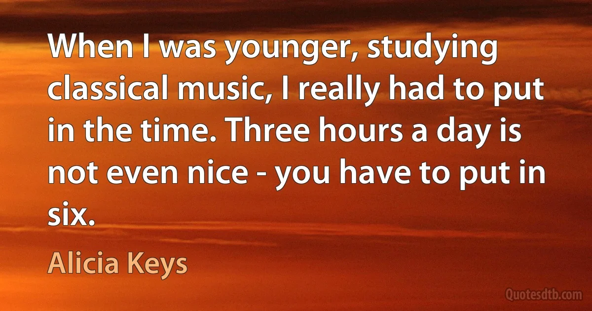 When I was younger, studying classical music, I really had to put in the time. Three hours a day is not even nice - you have to put in six. (Alicia Keys)