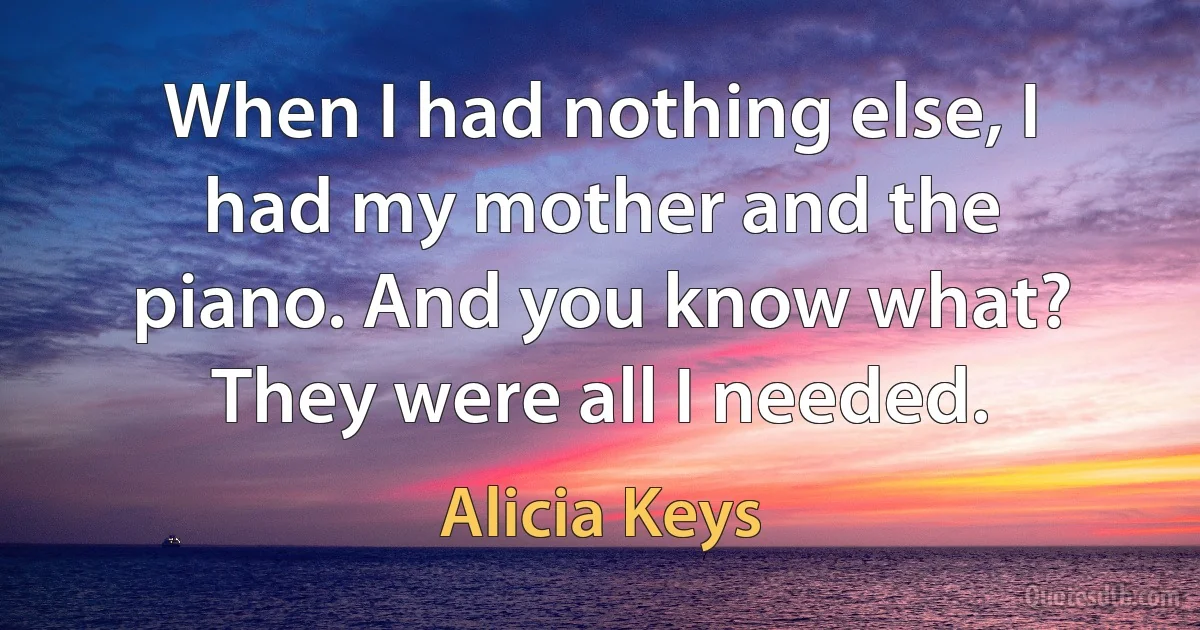 When I had nothing else, I had my mother and the piano. And you know what? They were all I needed. (Alicia Keys)