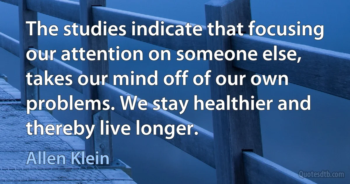 The studies indicate that focusing our attention on someone else, takes our mind off of our own problems. We stay healthier and thereby live longer. (Allen Klein)