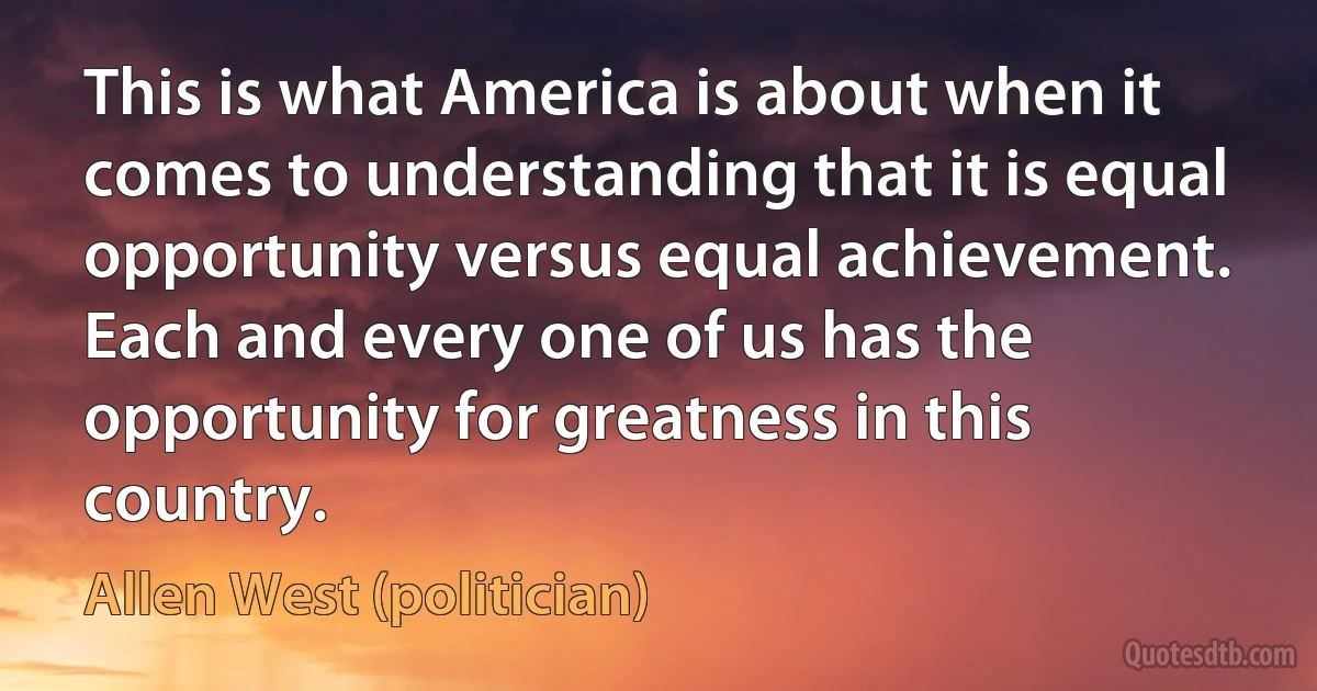 This is what America is about when it comes to understanding that it is equal opportunity versus equal achievement. Each and every one of us has the opportunity for greatness in this country. (Allen West (politician))